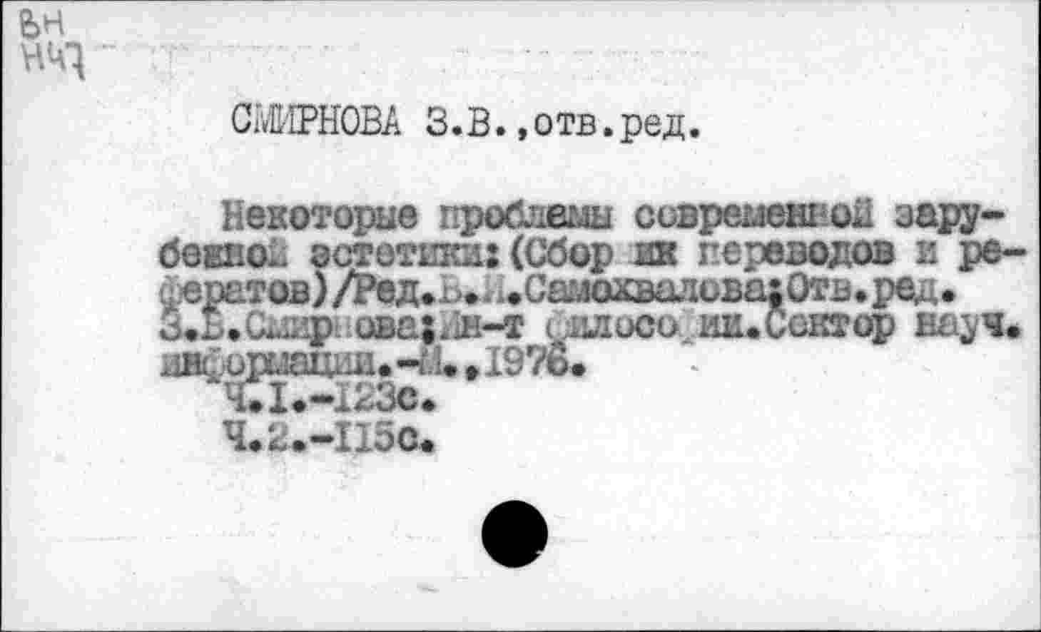 ﻿ьн
СЫНОВА З.В. »отв.ред.
Некоторые проблемы современной зарубежной эстетики: (Сбор ин переводов и ре-■цератов) /Ред*п.. ^.Сшохвшшва: Отв.ред. З.Б.Смир’ ава;.1н-т с^лисо шиСсктор науч. ан£ириации.Ч.1. ,19?6.
Ч.2^-П5<Ь